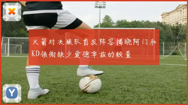火箭对决狼队首发阵容揭晓阿门和KD领衔缺少爱德华兹的较量