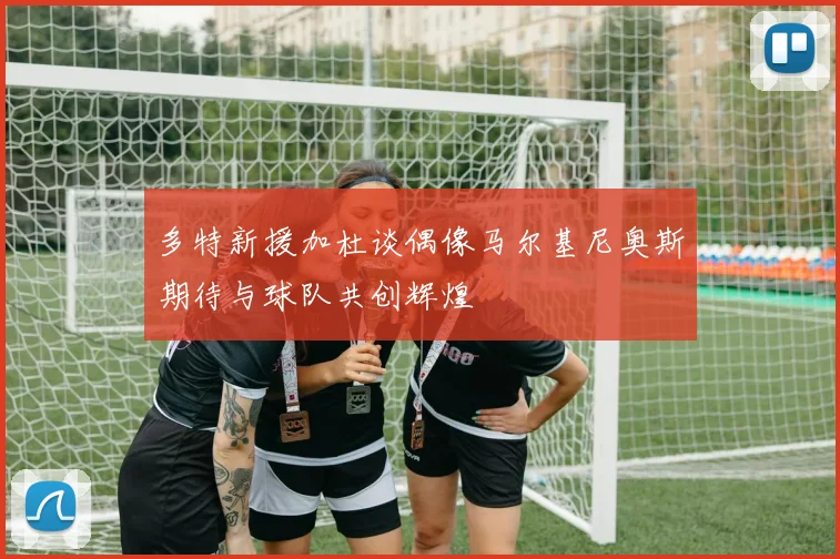 多特新援加杜谈偶像马尔基尼奥斯期待与球队共创辉煌