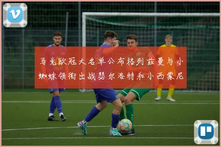 马竞欧冠大名单公布格列兹曼与小蜘蛛领衔出战瑟尔洛特和小西蒙尼在列