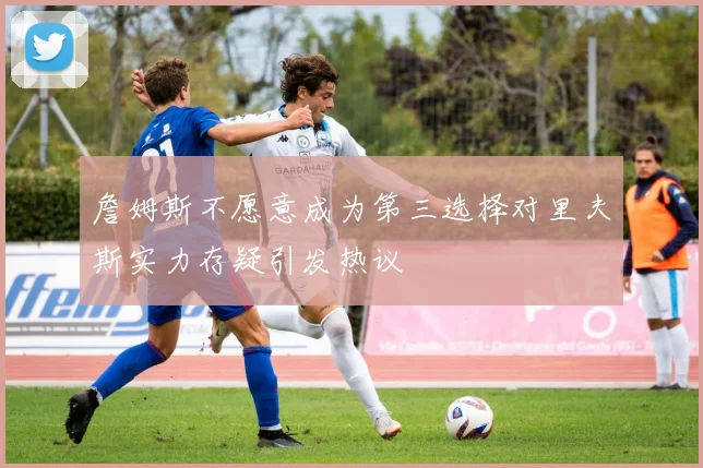 詹姆斯不愿意成为第三选择对里夫斯实力存疑引发热议
