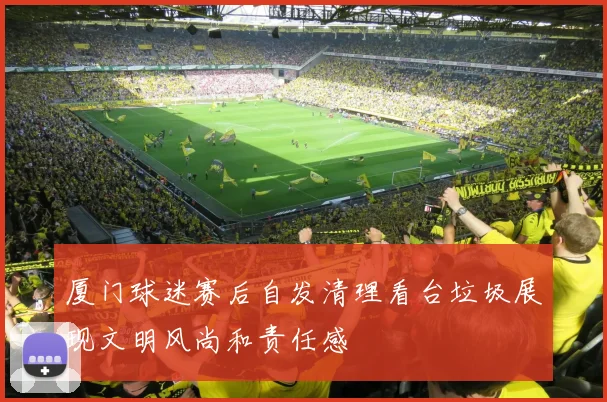 厦门球迷赛后自发清理看台垃圾展现文明风尚和责任感