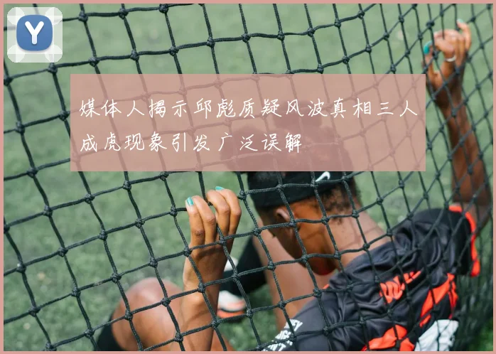 媒体人揭示邱彪质疑风波真相三人成虎现象引发广泛误解