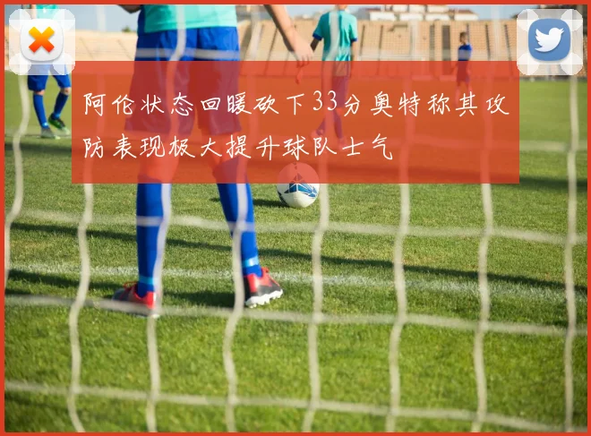 阿伦状态回暖砍下33分奥特称其攻防表现极大提升球队士气