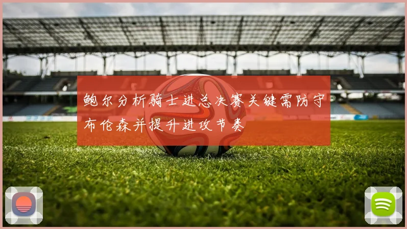 鲍尔分析骑士进总决赛关键需防守布伦森并提升进攻节奏