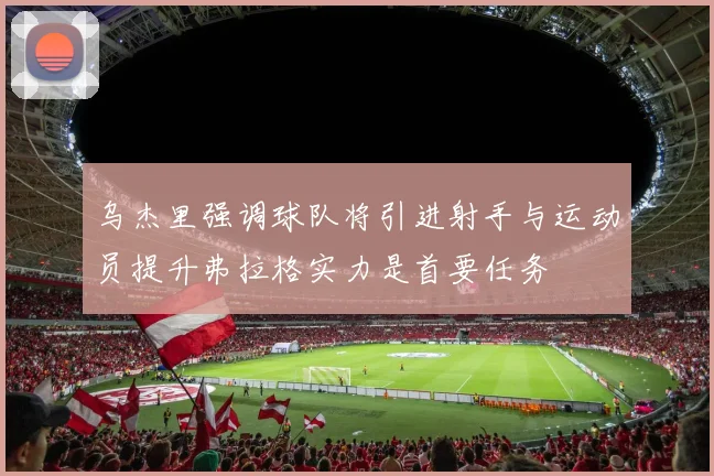 乌杰里强调球队将引进射手与运动员提升弗拉格实力是首要任务
