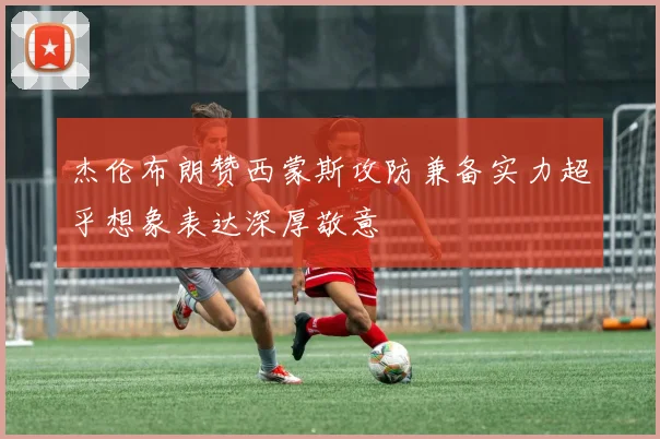杰伦布朗赞西蒙斯攻防兼备实力超乎想象表达深厚敬意