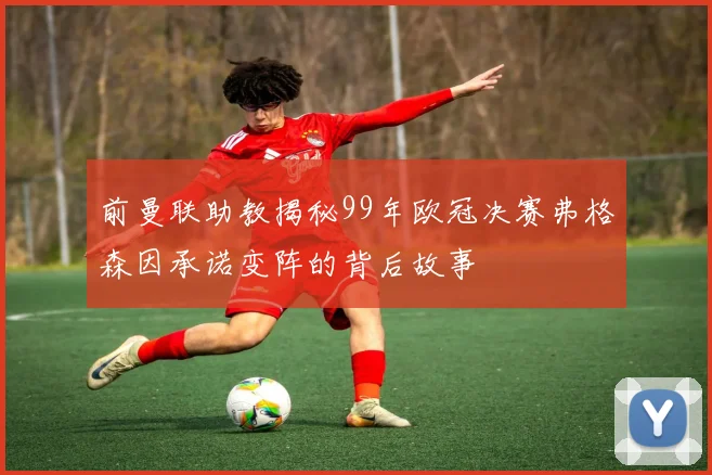 前曼联助教揭秘99年欧冠决赛弗格森因承诺变阵的背后故事