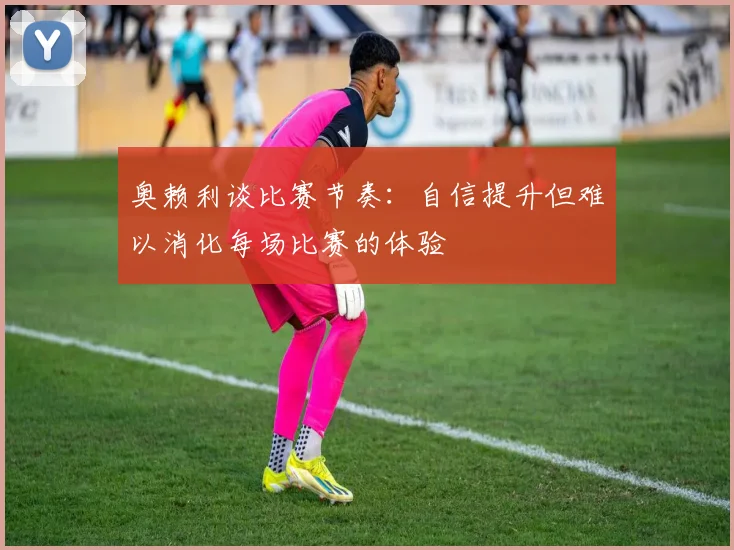 奥赖利谈比赛节奏：自信提升但难以消化每场比赛的体验