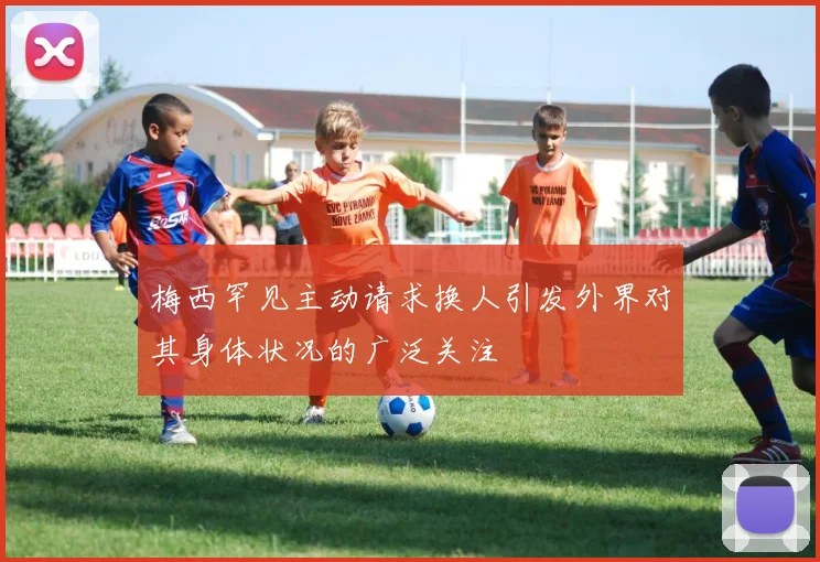 梅西罕见主动请求换人引发外界对其身体状况的广泛关注