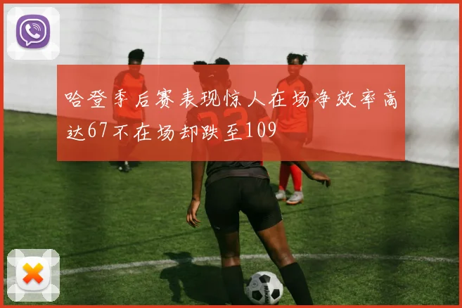 哈登季后赛表现惊人在场净效率高达67不在场却跌至109