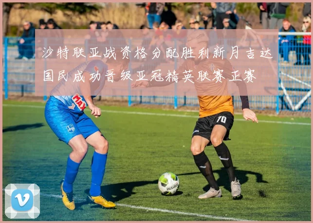 沙特联亚战资格分配胜利新月吉达国民成功晋级亚冠精英联赛正赛