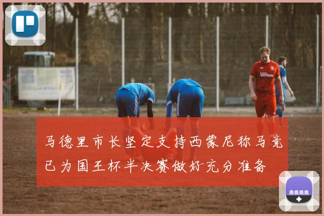 马德里市长坚定支持西蒙尼称马竞已为国王杯半决赛做好充分准备