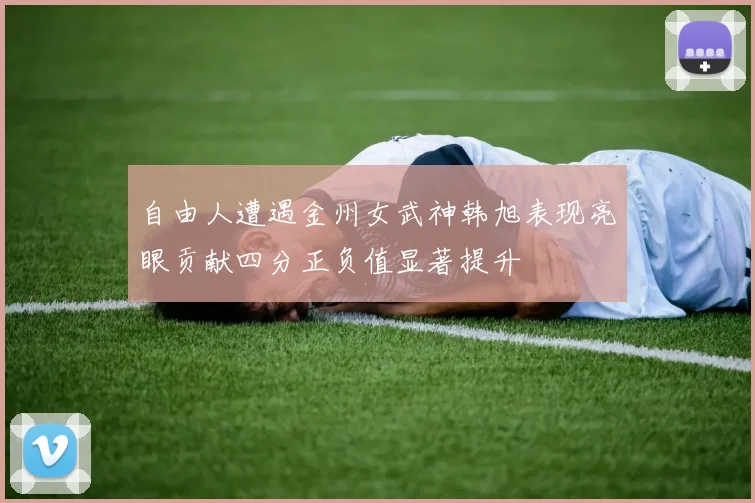 自由人遭遇金州女武神韩旭表现亮眼贡献四分正负值显著提升