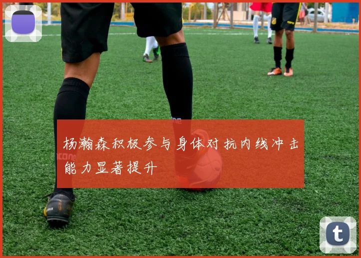 杨瀚森积极参与身体对抗内线冲击能力显著提升