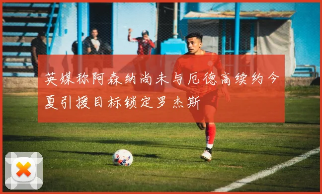 英媒称阿森纳尚未与厄德高续约今夏引援目标锁定罗杰斯
