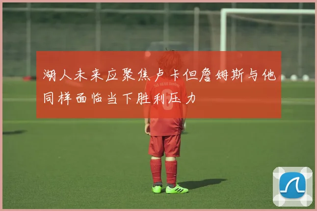 湖人未来应聚焦卢卡但詹姆斯与他同样面临当下胜利压力