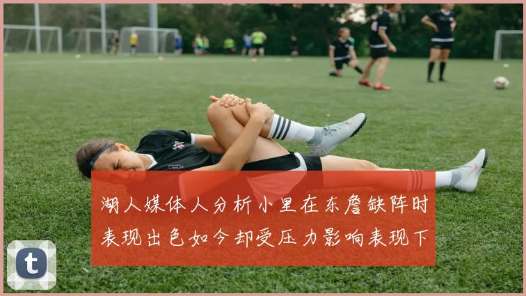 湖人媒体人分析小里在东詹缺阵时表现出色如今却受压力影响表现下滑