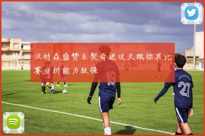 沃特森盛赞东契奇进攻天赋称其比赛分析能力极强