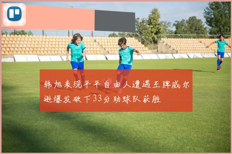 韩旭表现平平自由人遭遇王牌威尔逊爆发砍下33分助球队获胜