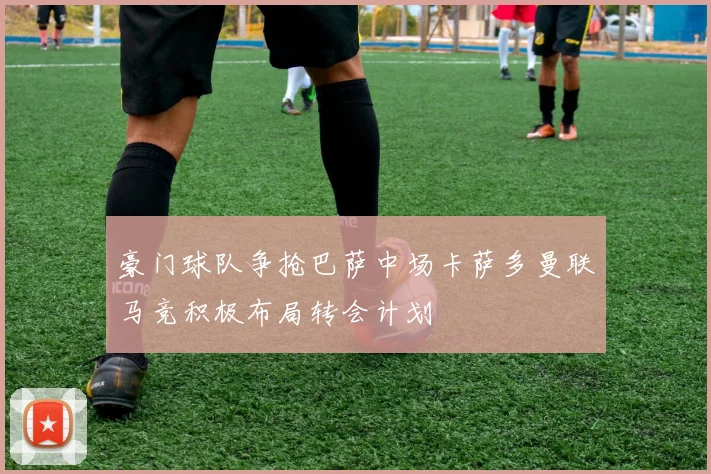 豪门球队争抢巴萨中场卡萨多曼联马竞积极布局转会计划