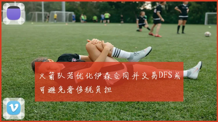 火箭队若优化伊森合同并交易DFS或可避免奢侈税负担